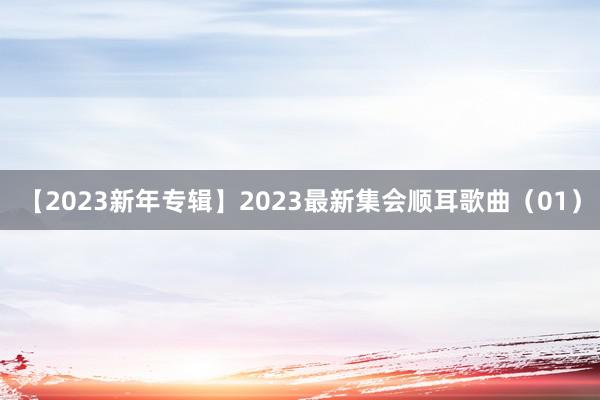 【2023新年专辑】2023最新集会顺耳歌曲（01）