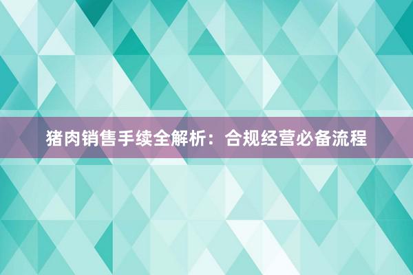 猪肉销售手续全解析：合规经营必备流程