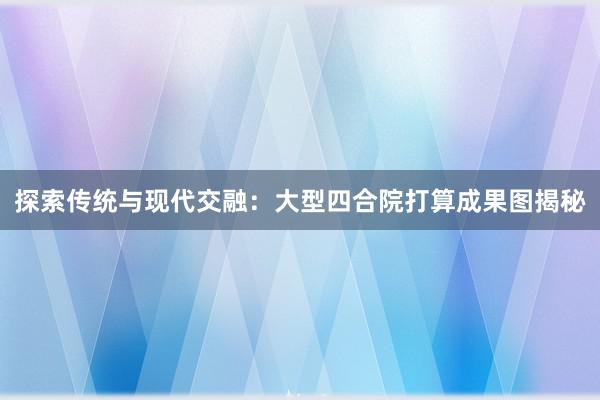 探索传统与现代交融：大型四合院打算成果图揭秘