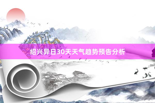 绍兴异日30天天气趋势预告分析