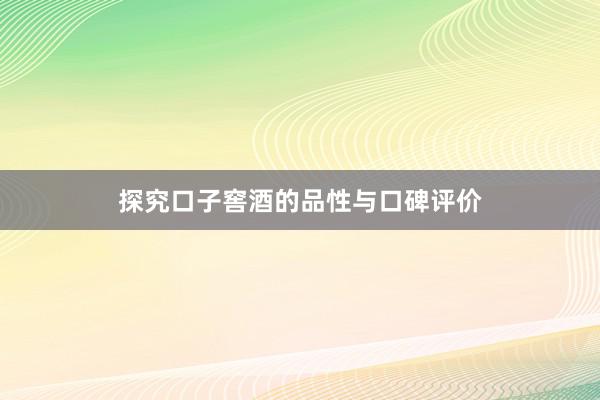 探究口子窖酒的品性与口碑评价